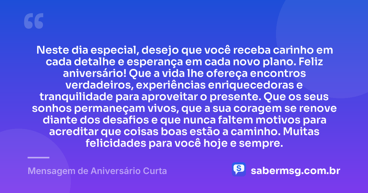 Neste dia especial, desejo que você receba carinho em cada detalhe e esperança em cada novo plano. Feliz aniversário! Que a vida lhe ofereça encontros verdadeiros, experiências enriquecedoras e tranquilidade para aproveitar o presente. Que os seus sonhos permaneçam vivos, que a sua coragem se renove diante dos desafios e que nunca faltem motivos para acreditar que coisas boas estão a caminho. Muitas felicidades para você hoje e sempre. — Mensagem de Aniversário Curta