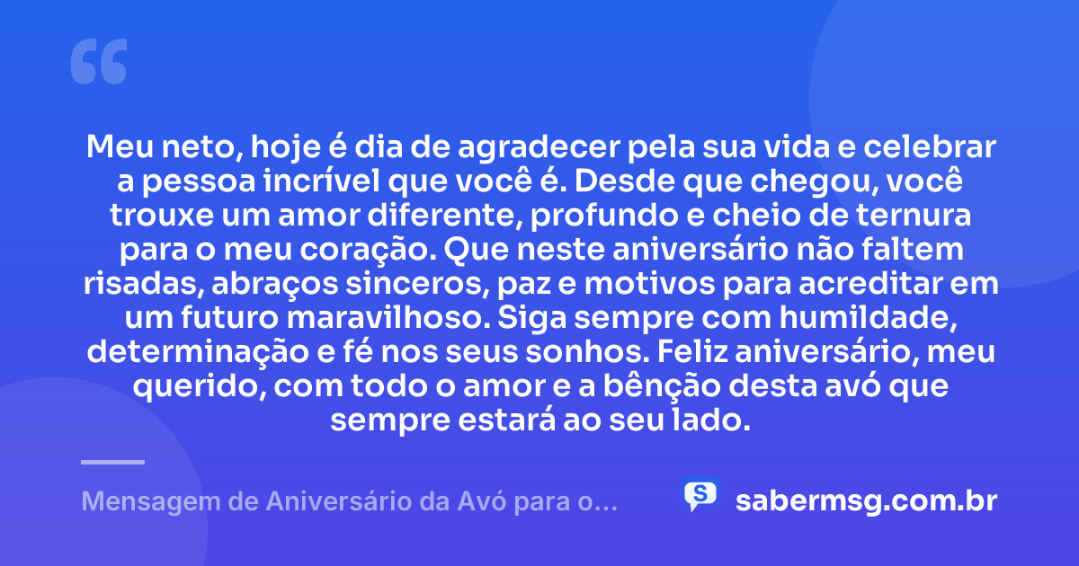 Meu neto, hoje é dia de agradecer pela sua vida e celebrar a pessoa incrível que você é. Desde que chegou, você trouxe um amor diferente, profundo e cheio de ternura para o meu coração. Que neste aniversário não faltem risadas, abraços sinceros, paz e motivos para acreditar em um futuro maravilhoso. Siga sempre com humildade, determinação e fé nos seus sonhos. Feliz aniversário, meu querido, com todo o amor e a bênção desta avó que sempre estará ao seu lado. — Mensagem de Aniversário da Avó para o Neto