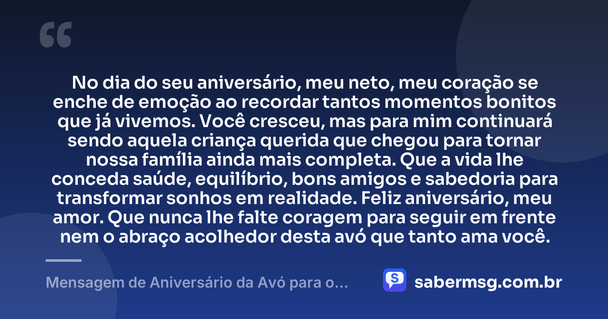 No dia do seu aniversário, meu neto, meu coração se enche de emoção ao recordar tantos momentos bonitos que já vivemos. Você cresceu, mas para mim continuará sendo aquela criança querida que chegou para tornar nossa família ainda mais completa. Que a vida lhe conceda saúde, equilíbrio, bons amigos e sabedoria para transformar sonhos em realidade. Feliz aniversário, meu amor. Que nunca lhe falte coragem para seguir em frente nem o abraço acolhedor desta avó que tanto ama você. — Mensagem de Aniversário da Avó para o Neto