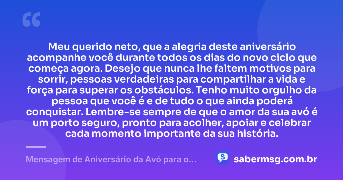 Meu querido neto, que a alegria deste aniversário acompanhe você durante todos os dias do novo ciclo que começa agora. Desejo que nunca lhe faltem motivos para sorrir, pessoas verdadeiras para compartilhar a vida e força para superar os obstáculos. Tenho muito orgulho da pessoa que você é e de tudo o que ainda poderá conquistar. Lembre-se sempre de que o amor da sua avó é um porto seguro, pronto para acolher, apoiar e celebrar cada momento importante da sua história. — Mensagem de Aniversário da Avó para o Neto