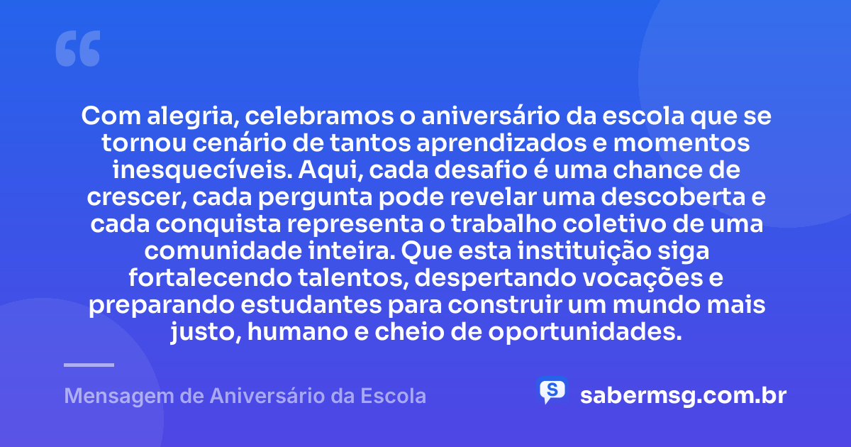 Com alegria, celebramos o aniversário da escola que se tornou cenário de tantos aprendizados e momentos inesquecíveis. Aqui, cada desafio é uma chance de crescer, cada pergunta pode revelar uma descoberta e cada conquista representa o trabalho coletivo de uma comunidade inteira. Que esta instituição siga fortalecendo talentos, despertando vocações e preparando estudantes para construir um mundo mais justo, humano e cheio de oportunidades. — Mensagem de Aniversário da Escola