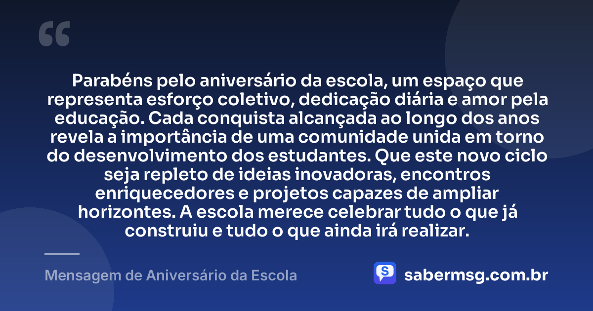 Parabéns pelo aniversário da escola, um espaço que representa esforço coletivo, dedicação diária e amor pela educação. Cada conquista alcançada ao longo dos anos revela a importância de uma comunidade unida em torno do desenvolvimento dos estudantes. Que este novo ciclo seja repleto de ideias inovadoras, encontros enriquecedores e projetos capazes de ampliar horizontes. A escola merece celebrar tudo o que já construiu e tudo o que ainda irá realizar. — Mensagem de Aniversário da Escola