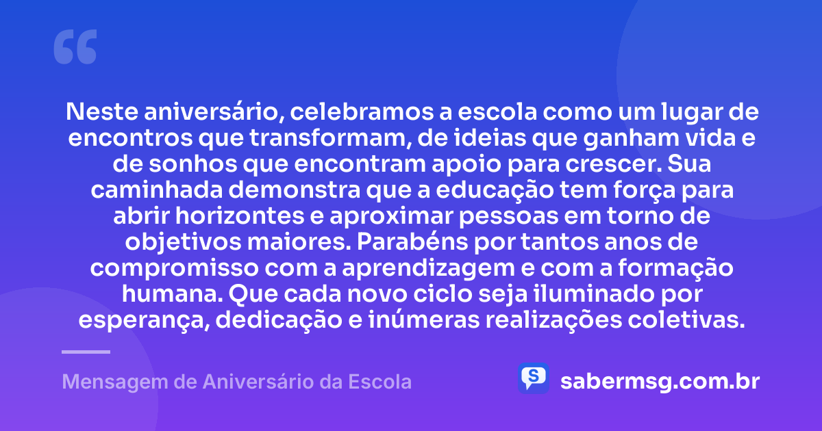 Neste aniversário, celebramos a escola como um lugar de encontros que transformam, de ideias que ganham vida e de sonhos que encontram apoio para crescer. Sua caminhada demonstra que a educação tem força para abrir horizontes e aproximar pessoas em torno de objetivos maiores. Parabéns por tantos anos de compromisso com a aprendizagem e com a formação humana. Que cada novo ciclo seja iluminado por esperança, dedicação e inúmeras realizações coletivas. — Mensagem de Aniversário da Escola