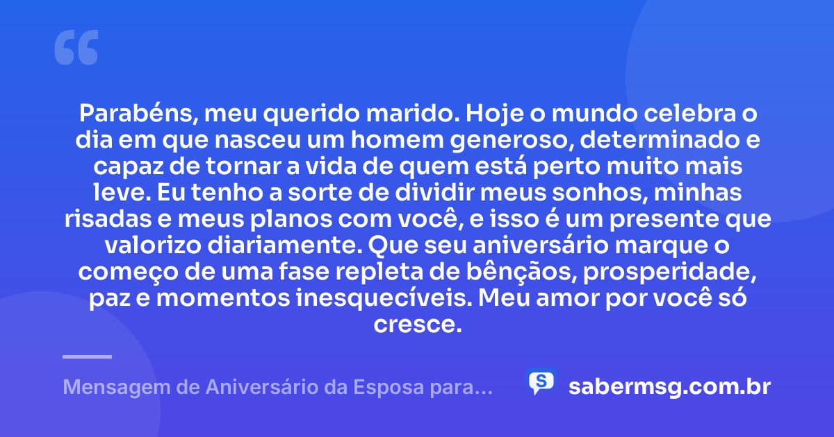 Parabéns, meu querido marido. Hoje o mundo celebra o dia em que nasceu um homem generoso, determinado e capaz de tornar a vida de quem está perto muito mais leve. Eu tenho a sorte de dividir meus sonhos, minhas risadas e meus planos com você, e isso é um presente que valorizo diariamente. Que seu aniversário marque o começo de uma fase repleta de bênçãos, prosperidade, paz e momentos inesquecíveis. Meu amor por você só cresce. — Mensagem de Aniversário da Esposa para o Marido
