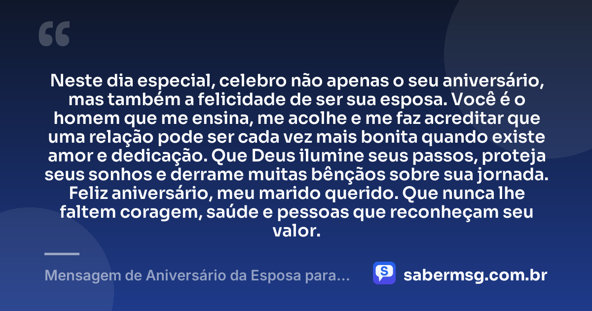 Neste dia especial, celebro não apenas o seu aniversário, mas também a felicidade de ser sua esposa. Você é o homem que me ensina, me acolhe e me faz acreditar que uma relação pode ser cada vez mais bonita quando existe amor e dedicação. Que Deus ilumine seus passos, proteja seus sonhos e derrame muitas bênçãos sobre sua jornada. Feliz aniversário, meu marido querido. Que nunca lhe faltem coragem, saúde e pessoas que reconheçam seu valor. — Mensagem de Aniversário da Esposa para o Marido
