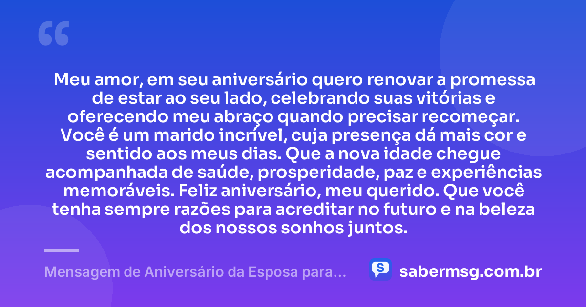 Meu amor, em seu aniversário quero renovar a promessa de estar ao seu lado, celebrando suas vitórias e oferecendo meu abraço quando precisar recomeçar. Você é um marido incrível, cuja presença dá mais cor e sentido aos meus dias. Que a nova idade chegue acompanhada de saúde, prosperidade, paz e experiências memoráveis. Feliz aniversário, meu querido. Que você tenha sempre razões para acreditar no futuro e na beleza dos nossos sonhos juntos. — Mensagem de Aniversário da Esposa para o Marido