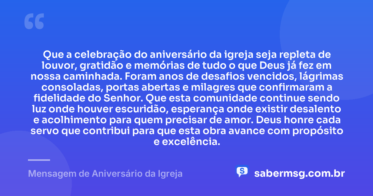Que a celebração do aniversário da igreja seja repleta de louvor, gratidão e memórias de tudo o que Deus já fez em nossa caminhada. Foram anos de desafios vencidos, lágrimas consoladas, portas abertas e milagres que confirmaram a fidelidade do Senhor. Que esta comunidade continue sendo luz onde houver escuridão, esperança onde existir desalento e acolhimento para quem precisar de amor. Deus honre cada servo que contribui para que esta obra avance com propósito e excelência. — Mensagem de Aniversário da Igreja