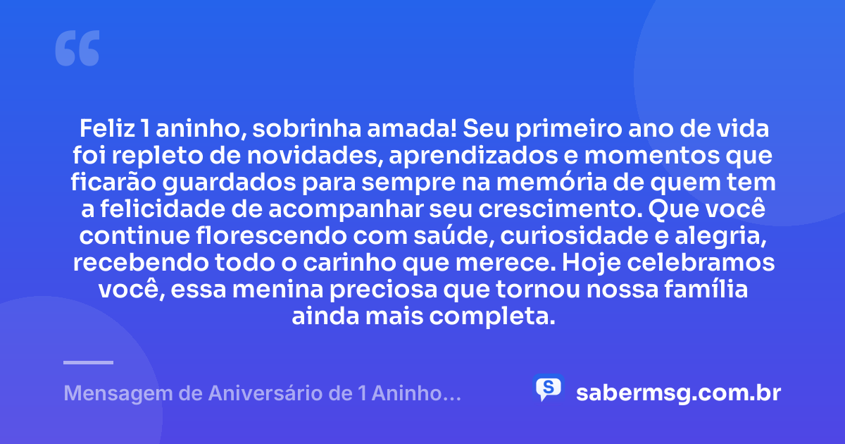 Feliz 1 aninho, sobrinha amada! Seu primeiro ano de vida foi repleto de novidades, aprendizados e momentos que ficarão guardados para sempre na memória de quem tem a felicidade de acompanhar seu crescimento. Que você continue florescendo com saúde, curiosidade e alegria, recebendo todo o carinho que merece. Hoje celebramos você, essa menina preciosa que tornou nossa família ainda mais completa. — Mensagem de Aniversário de 1 Aninho para Sobrinha