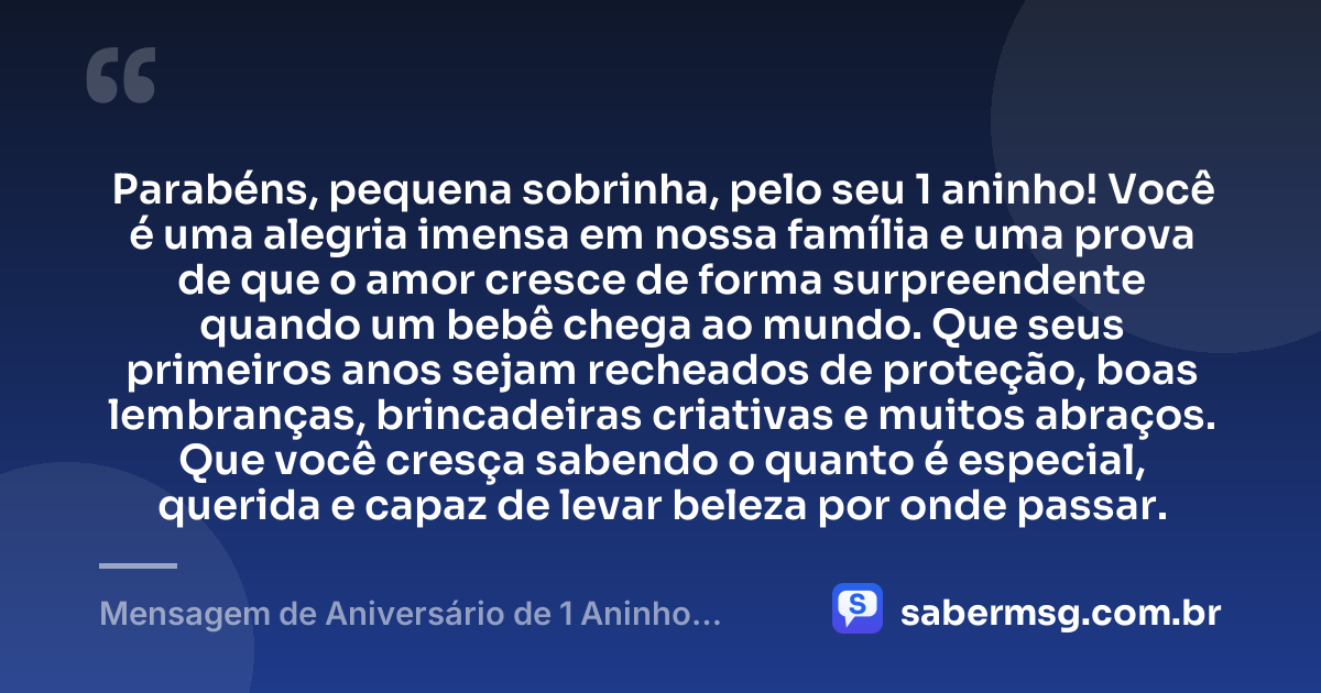 Parabéns, pequena sobrinha, pelo seu 1 aninho! Você é uma alegria imensa em nossa família e uma prova de que o amor cresce de forma surpreendente quando um bebê chega ao mundo. Que seus primeiros anos sejam recheados de proteção, boas lembranças, brincadeiras criativas e muitos abraços. Que você cresça sabendo o quanto é especial, querida e capaz de levar beleza por onde passar. — Mensagem de Aniversário de 1 Aninho para Sobrinha