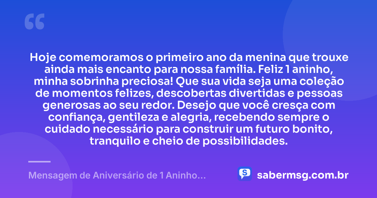 Hoje comemoramos o primeiro ano da menina que trouxe ainda mais encanto para nossa família. Feliz 1 aninho, minha sobrinha preciosa! Que sua vida seja uma coleção de momentos felizes, descobertas divertidas e pessoas generosas ao seu redor. Desejo que você cresça com confiança, gentileza e alegria, recebendo sempre o cuidado necessário para construir um futuro bonito, tranquilo e cheio de possibilidades. — Mensagem de Aniversário de 1 Aninho para Sobrinha