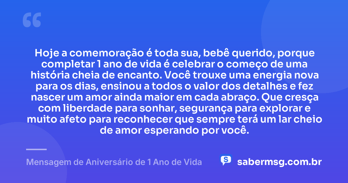 Hoje a comemoração é toda sua, bebê querido, porque completar 1 ano de vida é celebrar o começo de uma história cheia de encanto. Você trouxe uma energia nova para os dias, ensinou a todos o valor dos detalhes e fez nascer um amor ainda maior em cada abraço. Que cresça com liberdade para sonhar, segurança para explorar e muito afeto para reconhecer que sempre terá um lar cheio de amor esperando por você. — Mensagem de Aniversário de 1 Ano de Vida