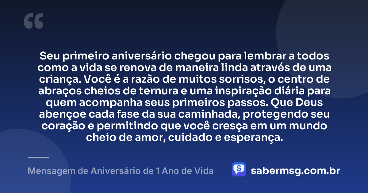Seu primeiro aniversário chegou para lembrar a todos como a vida se renova de maneira linda através de uma criança. Você é a razão de muitos sorrisos, o centro de abraços cheios de ternura e uma inspiração diária para quem acompanha seus primeiros passos. Que Deus abençoe cada fase da sua caminhada, protegendo seu coração e permitindo que você cresça em um mundo cheio de amor, cuidado e esperança. — Mensagem de Aniversário de 1 Ano de Vida