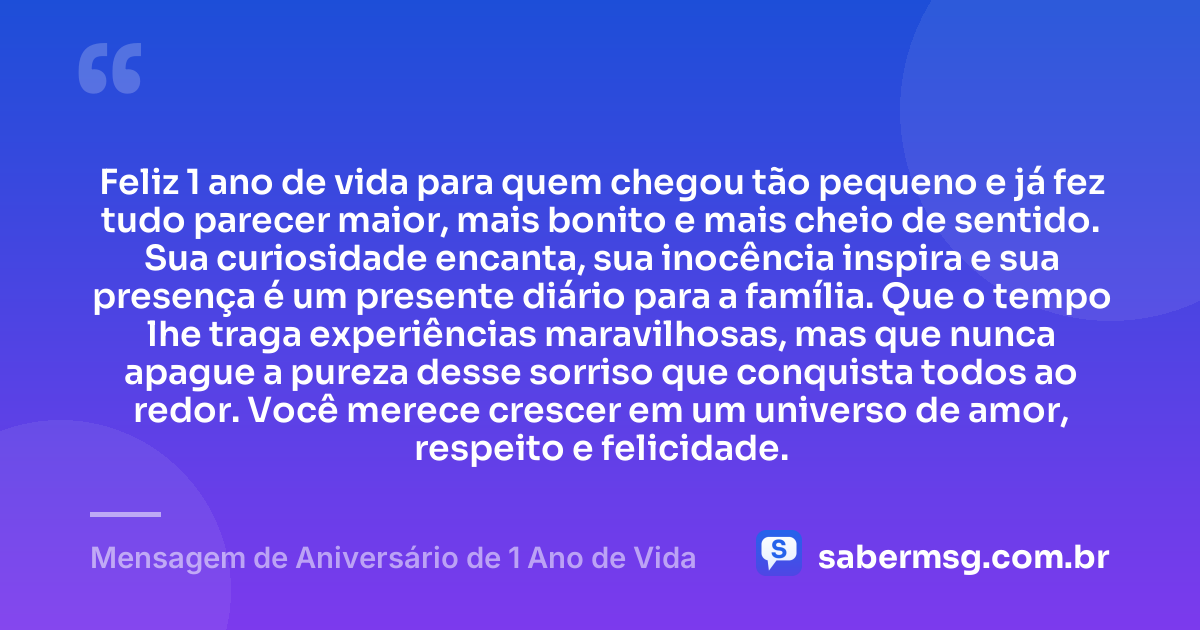 Feliz 1 ano de vida para quem chegou tão pequeno e já fez tudo parecer maior, mais bonito e mais cheio de sentido. Sua curiosidade encanta, sua inocência inspira e sua presença é um presente diário para a família. Que o tempo lhe traga experiências maravilhosas, mas que nunca apague a pureza desse sorriso que conquista todos ao redor. Você merece crescer em um universo de amor, respeito e felicidade. — Mensagem de Aniversário de 1 Ano de Vida