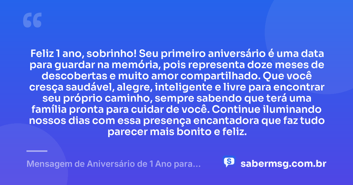 Feliz 1 ano, sobrinho! Seu primeiro aniversário é uma data para guardar na memória, pois representa doze meses de descobertas e muito amor compartilhado. Que você cresça saudável, alegre, inteligente e livre para encontrar seu próprio caminho, sempre sabendo que terá uma família pronta para cuidar de você. Continue iluminando nossos dias com essa presença encantadora que faz tudo parecer mais bonito e feliz. — Mensagem de Aniversário de 1 Ano para Sobrinho