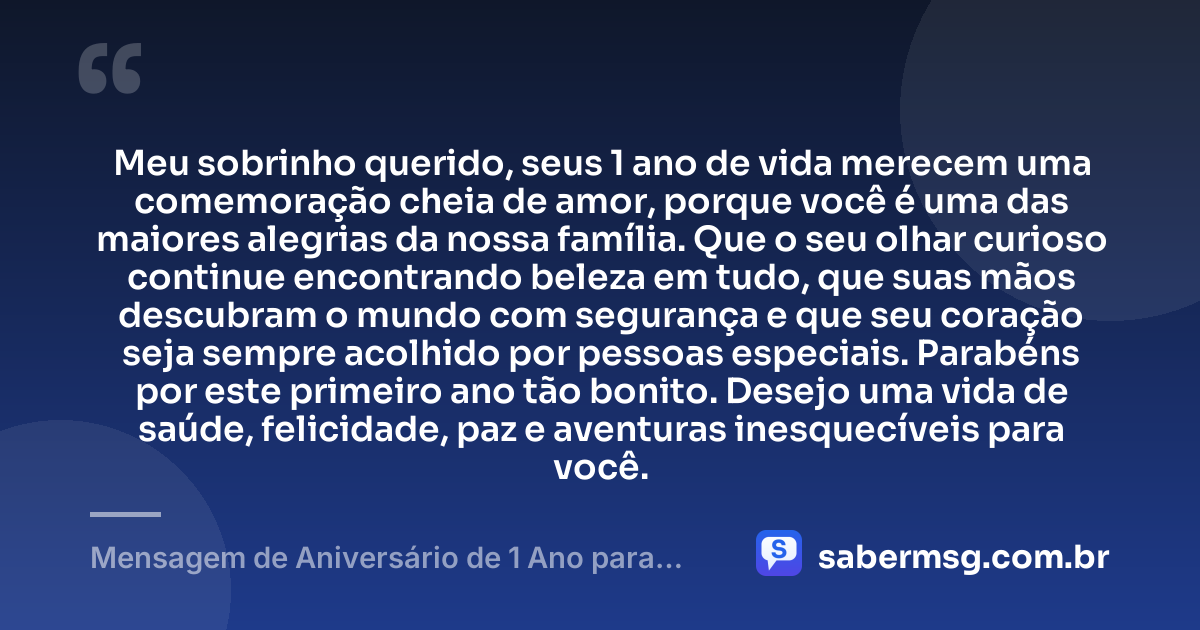 Meu sobrinho querido, seus 1 ano de vida merecem uma comemoração cheia de amor, porque você é uma das maiores alegrias da nossa família. Que o seu olhar curioso continue encontrando beleza em tudo, que suas mãos descubram o mundo com segurança e que seu coração seja sempre acolhido por pessoas especiais. Parabéns por este primeiro ano tão bonito. Desejo uma vida de saúde, felicidade, paz e aventuras inesquecíveis para você. — Mensagem de Aniversário de 1 Ano para Sobrinho