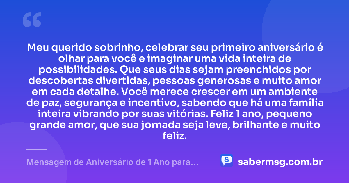 Meu querido sobrinho, celebrar seu primeiro aniversário é olhar para você e imaginar uma vida inteira de possibilidades. Que seus dias sejam preenchidos por descobertas divertidas, pessoas generosas e muito amor em cada detalhe. Você merece crescer em um ambiente de paz, segurança e incentivo, sabendo que há uma família inteira vibrando por suas vitórias. Feliz 1 ano, pequeno grande amor, que sua jornada seja leve, brilhante e muito feliz. — Mensagem de Aniversário de 1 Ano para Sobrinho