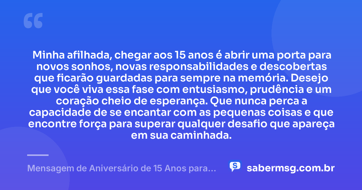 Minha afilhada, chegar aos 15 anos é abrir uma porta para novos sonhos, novas responsabilidades e descobertas que ficarão guardadas para sempre na memória. Desejo que você viva essa fase com entusiasmo, prudência e um coração cheio de esperança. Que nunca perca a capacidade de se encantar com as pequenas coisas e que encontre força para superar qualquer desafio que apareça em sua caminhada. — Mensagem de Aniversário de 15 Anos para Afilhada