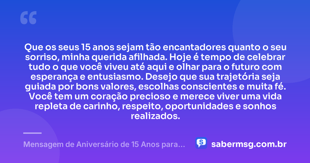 Que os seus 15 anos sejam tão encantadores quanto o seu sorriso, minha querida afilhada. Hoje é tempo de celebrar tudo o que você viveu até aqui e olhar para o futuro com esperança e entusiasmo. Desejo que sua trajetória seja guiada por bons valores, escolhas conscientes e muita fé. Você tem um coração precioso e merece viver uma vida repleta de carinho, respeito, oportunidades e sonhos realizados. — Mensagem de Aniversário de 15 Anos para Afilhada
