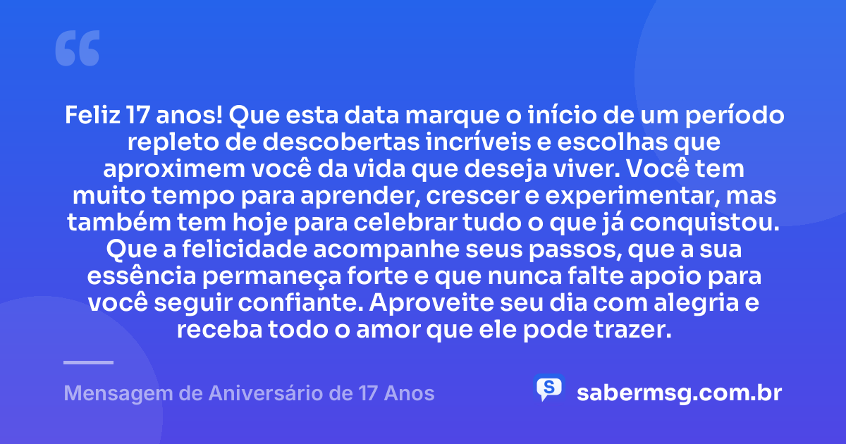 Feliz 17 anos! Que esta data marque o início de um período repleto de descobertas incríveis e escolhas que aproximem você da vida que deseja viver. Você tem muito tempo para aprender, crescer e experimentar, mas também tem hoje para celebrar tudo o que já conquistou. Que a felicidade acompanhe seus passos, que a sua essência permaneça forte e que nunca falte apoio para você seguir confiante. Aproveite seu dia com alegria e receba todo o amor que ele pode trazer. — Mensagem de Aniversário de 17 Anos