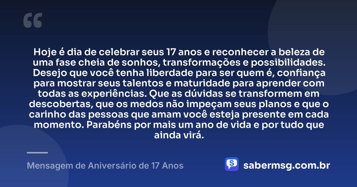 Hoje é dia de celebrar seus 17 anos e reconhecer a beleza de uma fase cheia de sonhos, transformações e possibilidades. Desejo que você tenha liberdade para ser quem é, confiança para mostrar seus talentos e maturidade para aprender com todas as experiências. Que as dúvidas se transformem em descobertas, que os medos não impeçam seus planos e que o carinho das pessoas que amam você esteja presente em cada momento. Parabéns por mais um ano de vida e por tudo que ainda virá. — Mensagem de Aniversário de 17 Anos
