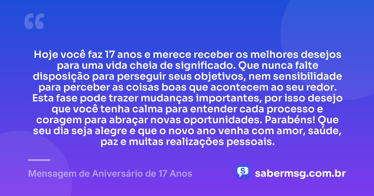 Hoje você faz 17 anos e merece receber os melhores desejos para uma vida cheia de significado. Que nunca falte disposição para perseguir seus objetivos, nem sensibilidade para perceber as coisas boas que acontecem ao seu redor. Esta fase pode trazer mudanças importantes, por isso desejo que você tenha calma para entender cada processo e coragem para abraçar novas oportunidades. Parabéns! Que seu dia seja alegre e que o novo ano venha com amor, saúde, paz e muitas realizações pessoais. — Mensagem de Aniversário de 17 Anos