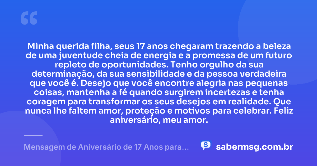 Minha querida filha, seus 17 anos chegaram trazendo a beleza de uma juventude cheia de energia e a promessa de um futuro repleto de oportunidades. Tenho orgulho da sua determinação, da sua sensibilidade e da pessoa verdadeira que você é. Desejo que você encontre alegria nas pequenas coisas, mantenha a fé quando surgirem incertezas e tenha coragem para transformar os seus desejos em realidade. Que nunca lhe faltem amor, proteção e motivos para celebrar. Feliz aniversário, meu amor. — Mensagem de Aniversário de 17 Anos para Filha
