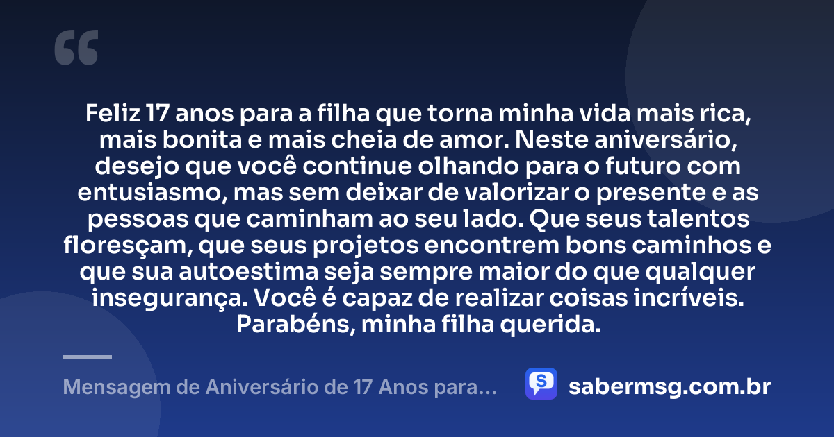 Feliz 17 anos para a filha que torna minha vida mais rica, mais bonita e mais cheia de amor. Neste aniversário, desejo que você continue olhando para o futuro com entusiasmo, mas sem deixar de valorizar o presente e as pessoas que caminham ao seu lado. Que seus talentos floresçam, que seus projetos encontrem bons caminhos e que sua autoestima seja sempre maior do que qualquer insegurança. Você é capaz de realizar coisas incríveis. Parabéns, minha filha querida. — Mensagem de Aniversário de 17 Anos para Filha