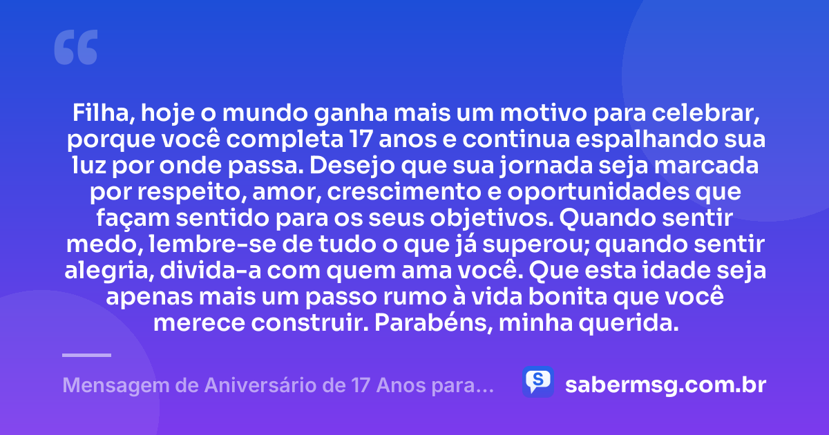 Filha, hoje o mundo ganha mais um motivo para celebrar, porque você completa 17 anos e continua espalhando sua luz por onde passa. Desejo que sua jornada seja marcada por respeito, amor, crescimento e oportunidades que façam sentido para os seus objetivos. Quando sentir medo, lembre-se de tudo o que já superou; quando sentir alegria, divida-a com quem ama você. Que esta idade seja apenas mais um passo rumo à vida bonita que você merece construir. Parabéns, minha querida. — Mensagem de Aniversário de 17 Anos para Filha