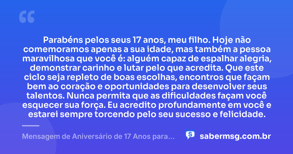 Parabéns pelos seus 17 anos, meu filho. Hoje não comemoramos apenas a sua idade, mas também a pessoa maravilhosa que você é: alguém capaz de espalhar alegria, demonstrar carinho e lutar pelo que acredita. Que este ciclo seja repleto de boas escolhas, encontros que façam bem ao coração e oportunidades para desenvolver seus talentos. Nunca permita que as dificuldades façam você esquecer sua força. Eu acredito profundamente em você e estarei sempre torcendo pelo seu sucesso e felicidade. — Mensagem de Aniversário de 17 Anos para Meu Filho