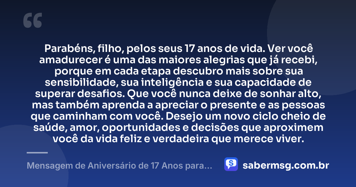 Parabéns, filho, pelos seus 17 anos de vida. Ver você amadurecer é uma das maiores alegrias que já recebi, porque em cada etapa descubro mais sobre sua sensibilidade, sua inteligência e sua capacidade de superar desafios. Que você nunca deixe de sonhar alto, mas também aprenda a apreciar o presente e as pessoas que caminham com você. Desejo um novo ciclo cheio de saúde, amor, oportunidades e decisões que aproximem você da vida feliz e verdadeira que merece viver. — Mensagem de Aniversário de 17 Anos para Meu Filho