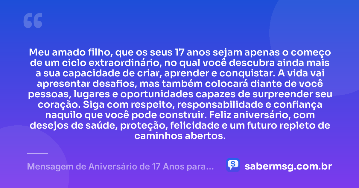Meu amado filho, que os seus 17 anos sejam apenas o começo de um ciclo extraordinário, no qual você descubra ainda mais a sua capacidade de criar, aprender e conquistar. A vida vai apresentar desafios, mas também colocará diante de você pessoas, lugares e oportunidades capazes de surpreender seu coração. Siga com respeito, responsabilidade e confiança naquilo que você pode construir. Feliz aniversário, com desejos de saúde, proteção, felicidade e um futuro repleto de caminhos abertos. — Mensagem de Aniversário de 17 Anos para Meu Filho