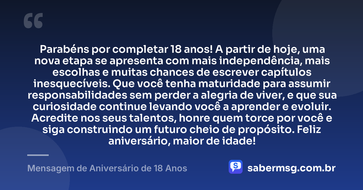 Parabéns por completar 18 anos! A partir de hoje, uma nova etapa se apresenta com mais independência, mais escolhas e muitas chances de escrever capítulos inesquecíveis. Que você tenha maturidade para assumir responsabilidades sem perder a alegria de viver, e que sua curiosidade continue levando você a aprender e evoluir. Acredite nos seus talentos, honre quem torce por você e siga construindo um futuro cheio de propósito. Feliz aniversário, maior de idade! — Mensagem de Aniversário de 18 Anos