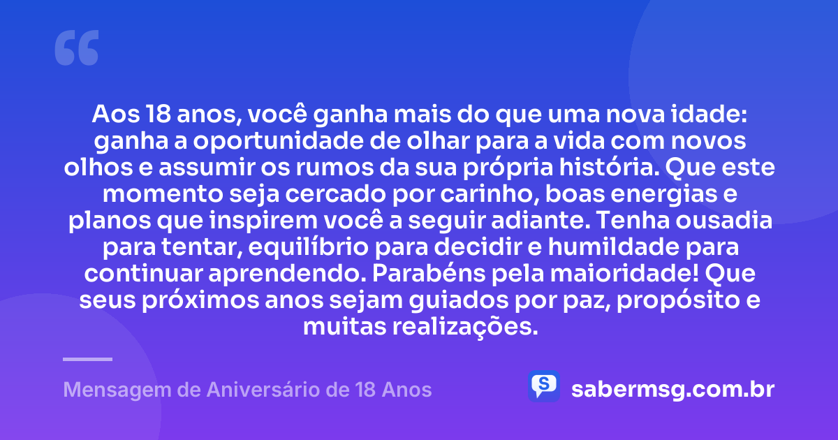 Aos 18 anos, você ganha mais do que uma nova idade: ganha a oportunidade de olhar para a vida com novos olhos e assumir os rumos da sua própria história. Que este momento seja cercado por carinho, boas energias e planos que inspirem você a seguir adiante. Tenha ousadia para tentar, equilíbrio para decidir e humildade para continuar aprendendo. Parabéns pela maioridade! Que seus próximos anos sejam guiados por paz, propósito e muitas realizações. — Mensagem de Aniversário de 18 Anos