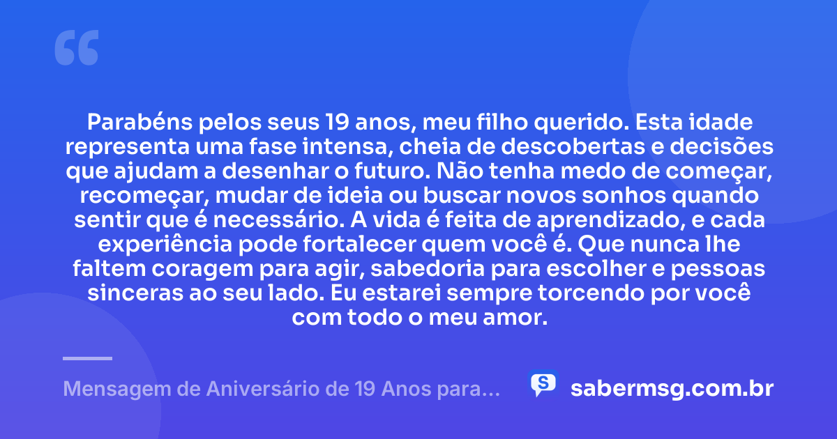 Parabéns pelos seus 19 anos, meu filho querido. Esta idade representa uma fase intensa, cheia de descobertas e decisões que ajudam a desenhar o futuro. Não tenha medo de começar, recomeçar, mudar de ideia ou buscar novos sonhos quando sentir que é necessário. A vida é feita de aprendizado, e cada experiência pode fortalecer quem você é. Que nunca lhe faltem coragem para agir, sabedoria para escolher e pessoas sinceras ao seu lado. Eu estarei sempre torcendo por você com todo o meu amor. — Mensagem de Aniversário de 19 Anos para Filho