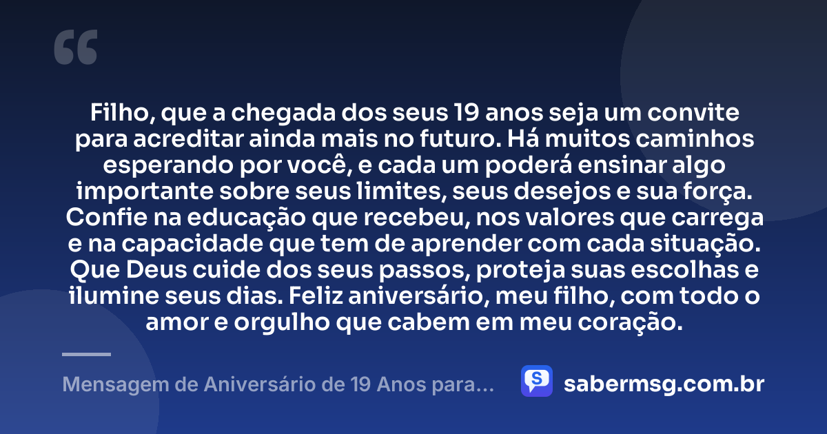 Filho, que a chegada dos seus 19 anos seja um convite para acreditar ainda mais no futuro. Há muitos caminhos esperando por você, e cada um poderá ensinar algo importante sobre seus limites, seus desejos e sua força. Confie na educação que recebeu, nos valores que carrega e na capacidade que tem de aprender com cada situação. Que Deus cuide dos seus passos, proteja suas escolhas e ilumine seus dias. Feliz aniversário, meu filho, com todo o amor e orgulho que cabem em meu coração. — Mensagem de Aniversário de 19 Anos para Filho