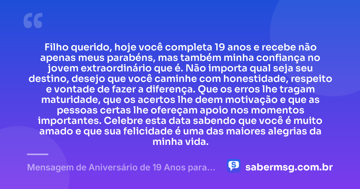 Filho querido, hoje você completa 19 anos e recebe não apenas meus parabéns, mas também minha confiança no jovem extraordinário que é. Não importa qual seja seu destino, desejo que você caminhe com honestidade, respeito e vontade de fazer a diferença. Que os erros lhe tragam maturidade, que os acertos lhe deem motivação e que as pessoas certas lhe ofereçam apoio nos momentos importantes. Celebre esta data sabendo que você é muito amado e que sua felicidade é uma das maiores alegrias da minha vida. — Mensagem de Aniversário de 19 Anos para Filho