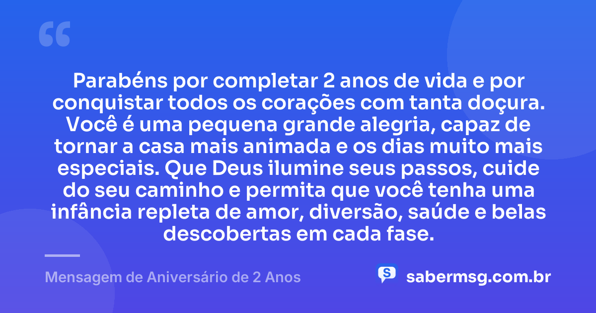 Parabéns por completar 2 anos de vida e por conquistar todos os corações com tanta doçura. Você é uma pequena grande alegria, capaz de tornar a casa mais animada e os dias muito mais especiais. Que Deus ilumine seus passos, cuide do seu caminho e permita que você tenha uma infância repleta de amor, diversão, saúde e belas descobertas em cada fase. — Mensagem de Aniversário de 2 Anos