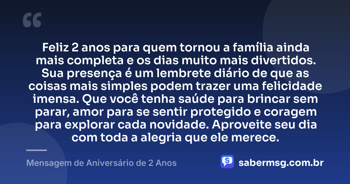 Feliz 2 anos para quem tornou a família ainda mais completa e os dias muito mais divertidos. Sua presença é um lembrete diário de que as coisas mais simples podem trazer uma felicidade imensa. Que você tenha saúde para brincar sem parar, amor para se sentir protegido e coragem para explorar cada novidade. Aproveite seu dia com toda a alegria que ele merece. — Mensagem de Aniversário de 2 Anos
