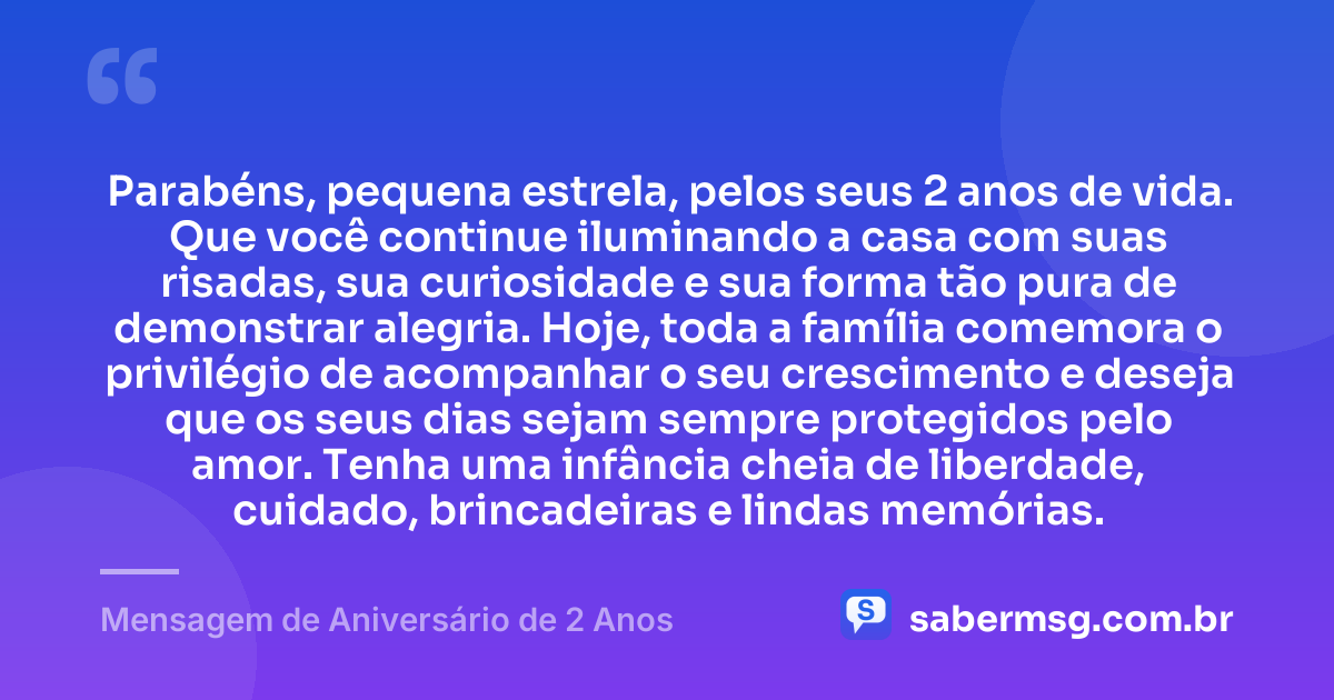 Parabéns, pequena estrela, pelos seus 2 anos de vida. Que você continue iluminando a casa com suas risadas, sua curiosidade e sua forma tão pura de demonstrar alegria. Hoje, toda a família comemora o privilégio de acompanhar o seu crescimento e deseja que os seus dias sejam sempre protegidos pelo amor. Tenha uma infância cheia de liberdade, cuidado, brincadeiras e lindas memórias. — Mensagem de Aniversário de 2 Anos