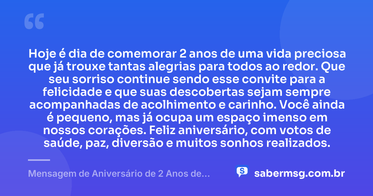 Hoje é dia de comemorar 2 anos de uma vida preciosa que já trouxe tantas alegrias para todos ao redor. Que seu sorriso continue sendo esse convite para a felicidade e que suas descobertas sejam sempre acompanhadas de acolhimento e carinho. Você ainda é pequeno, mas já ocupa um espaço imenso em nossos corações. Feliz aniversário, com votos de saúde, paz, diversão e muitos sonhos realizados. — Mensagem de Aniversário de 2 Anos de Idade