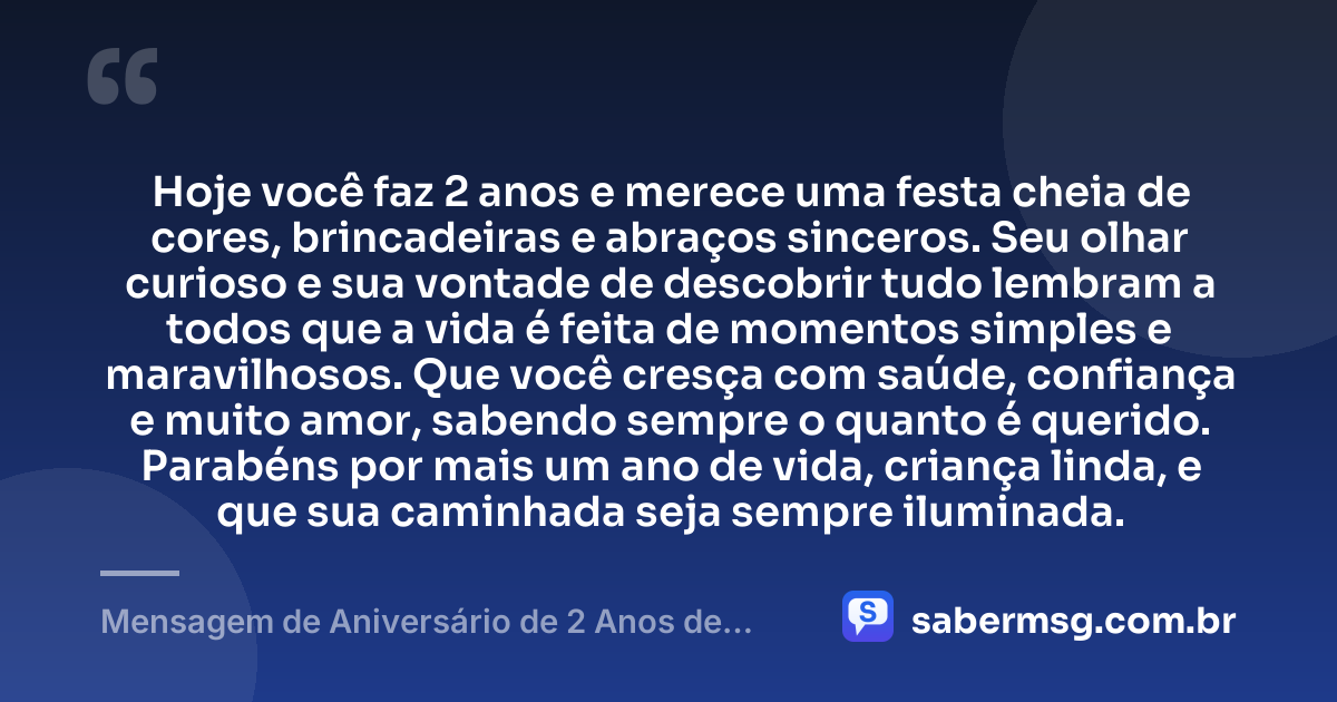 Hoje você faz 2 anos e merece uma festa cheia de cores, brincadeiras e abraços sinceros. Seu olhar curioso e sua vontade de descobrir tudo lembram a todos que a vida é feita de momentos simples e maravilhosos. Que você cresça com saúde, confiança e muito amor, sabendo sempre o quanto é querido. Parabéns por mais um ano de vida, criança linda, e que sua caminhada seja sempre iluminada. — Mensagem de Aniversário de 2 Anos de Idade