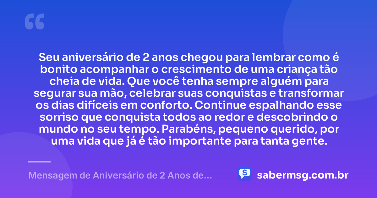 Seu aniversário de 2 anos chegou para lembrar como é bonito acompanhar o crescimento de uma criança tão cheia de vida. Que você tenha sempre alguém para segurar sua mão, celebrar suas conquistas e transformar os dias difíceis em conforto. Continue espalhando esse sorriso que conquista todos ao redor e descobrindo o mundo no seu tempo. Parabéns, pequeno querido, por uma vida que já é tão importante para tanta gente. — Mensagem de Aniversário de 2 Anos de Idade