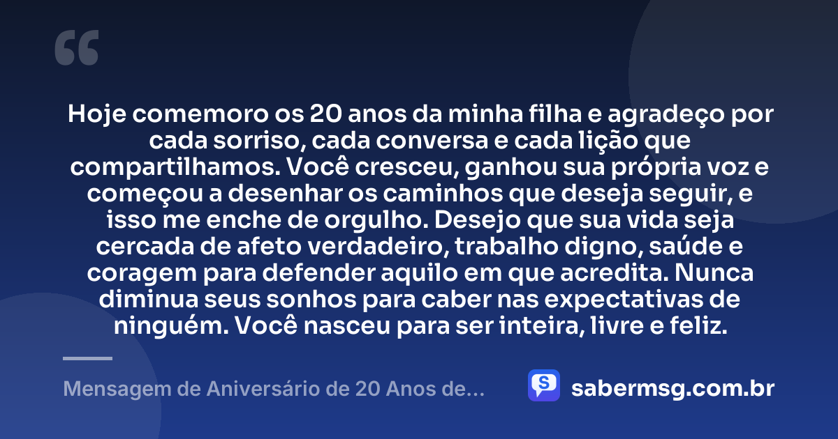 Hoje comemoro os 20 anos da minha filha e agradeço por cada sorriso, cada conversa e cada lição que compartilhamos. Você cresceu, ganhou sua própria voz e começou a desenhar os caminhos que deseja seguir, e isso me enche de orgulho. Desejo que sua vida seja cercada de afeto verdadeiro, trabalho digno, saúde e coragem para defender aquilo em que acredita. Nunca diminua seus sonhos para caber nas expectativas de ninguém. Você nasceu para ser inteira, livre e feliz. — Mensagem de Aniversário de 20 Anos de Mãe para Filha