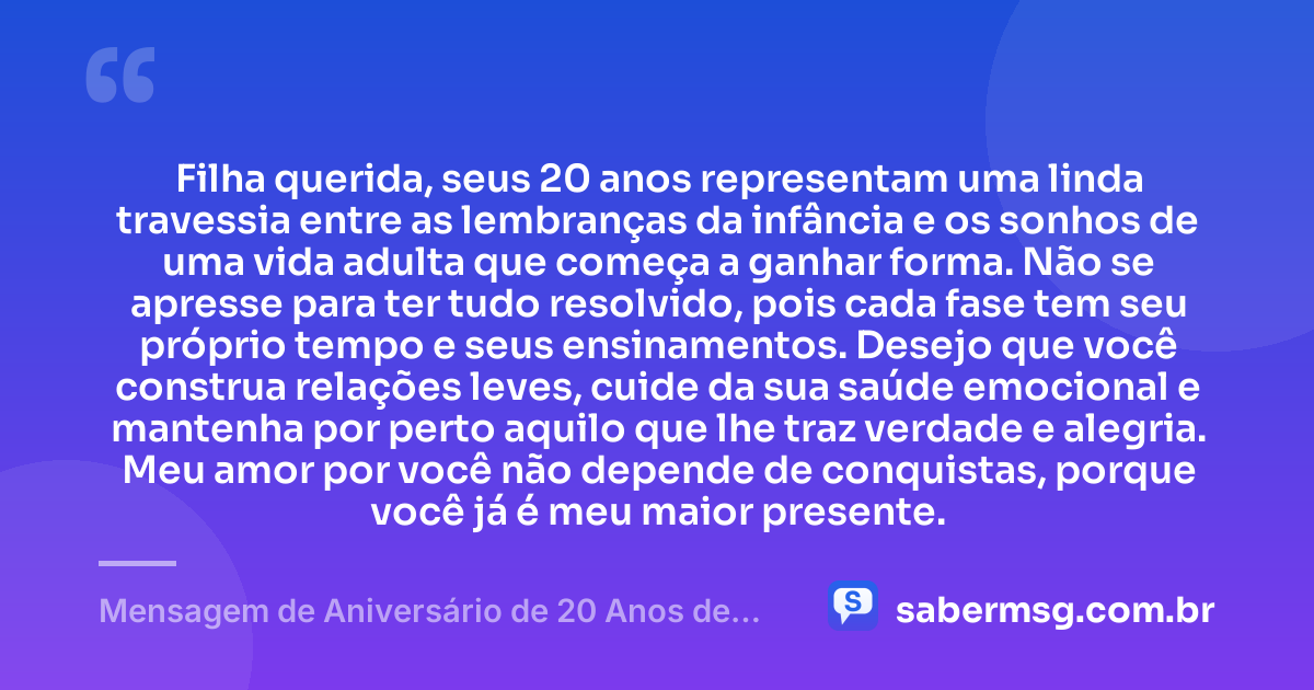 Filha querida, seus 20 anos representam uma linda travessia entre as lembranças da infância e os sonhos de uma vida adulta que começa a ganhar forma. Não se apresse para ter tudo resolvido, pois cada fase tem seu próprio tempo e seus ensinamentos. Desejo que você construa relações leves, cuide da sua saúde emocional e mantenha por perto aquilo que lhe traz verdade e alegria. Meu amor por você não depende de conquistas, porque você já é meu maior presente. — Mensagem de Aniversário de 20 Anos de Mãe para Filha