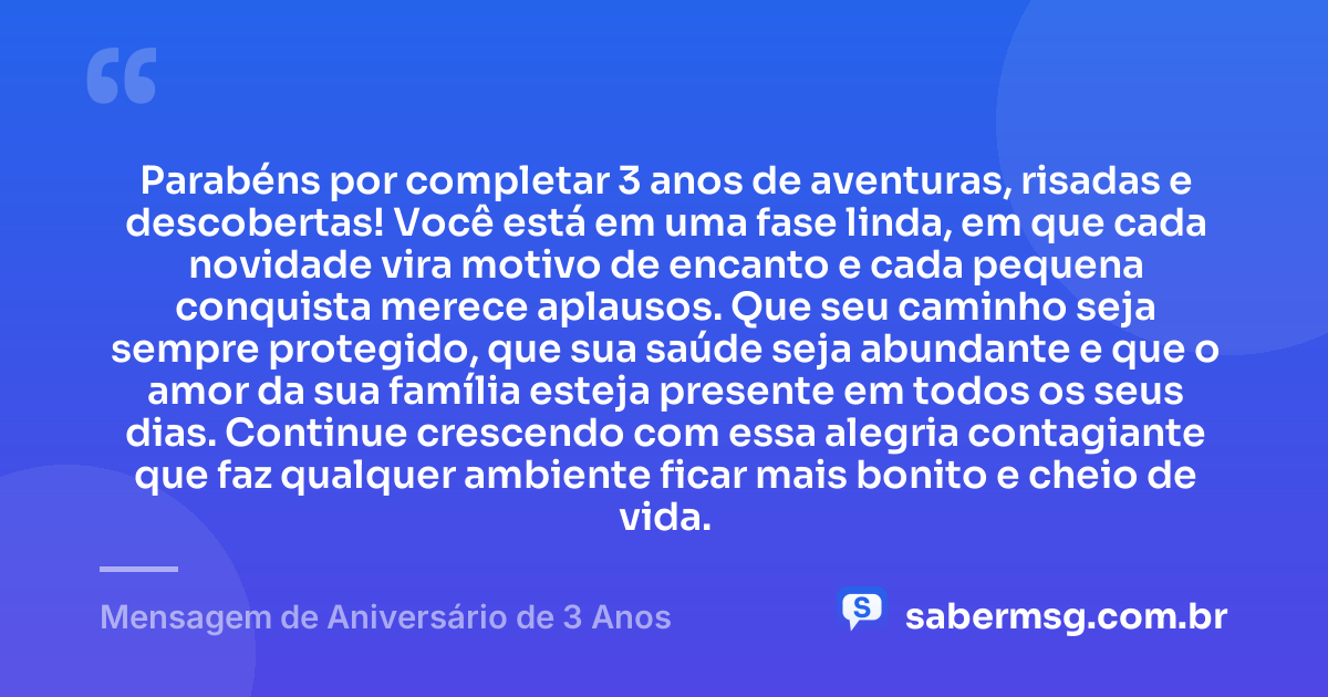 Parabéns por completar 3 anos de aventuras, risadas e descobertas! Você está em uma fase linda, em que cada novidade vira motivo de encanto e cada pequena conquista merece aplausos. Que seu caminho seja sempre protegido, que sua saúde seja abundante e que o amor da sua família esteja presente em todos os seus dias. Continue crescendo com essa alegria contagiante que faz qualquer ambiente ficar mais bonito e cheio de vida. — Mensagem de Aniversário de 3 Anos