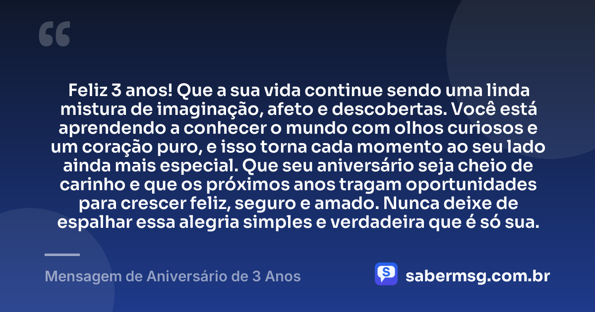 Feliz 3 anos! Que a sua vida continue sendo uma linda mistura de imaginação, afeto e descobertas. Você está aprendendo a conhecer o mundo com olhos curiosos e um coração puro, e isso torna cada momento ao seu lado ainda mais especial. Que seu aniversário seja cheio de carinho e que os próximos anos tragam oportunidades para crescer feliz, seguro e amado. Nunca deixe de espalhar essa alegria simples e verdadeira que é só sua. — Mensagem de Aniversário de 3 Anos