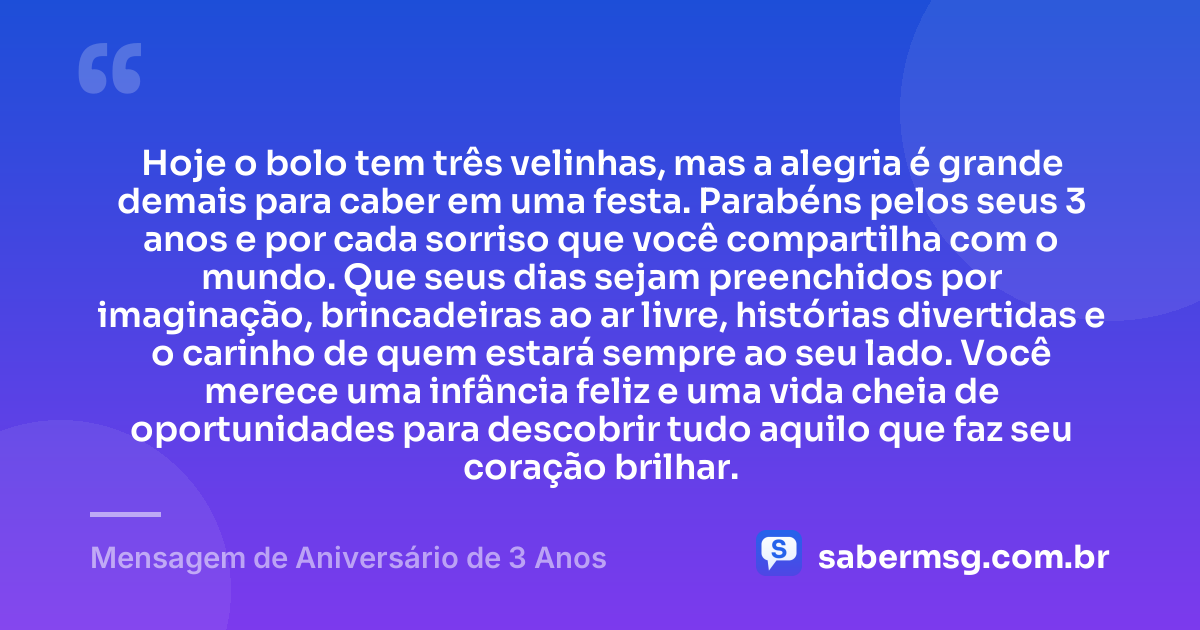 Hoje o bolo tem três velinhas, mas a alegria é grande demais para caber em uma festa. Parabéns pelos seus 3 anos e por cada sorriso que você compartilha com o mundo. Que seus dias sejam preenchidos por imaginação, brincadeiras ao ar livre, histórias divertidas e o carinho de quem estará sempre ao seu lado. Você merece uma infância feliz e uma vida cheia de oportunidades para descobrir tudo aquilo que faz seu coração brilhar. — Mensagem de Aniversário de 3 Anos