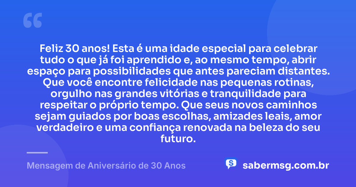 Feliz 30 anos! Esta é uma idade especial para celebrar tudo o que já foi aprendido e, ao mesmo tempo, abrir espaço para possibilidades que antes pareciam distantes. Que você encontre felicidade nas pequenas rotinas, orgulho nas grandes vitórias e tranquilidade para respeitar o próprio tempo. Que seus novos caminhos sejam guiados por boas escolhas, amizades leais, amor verdadeiro e uma confiança renovada na beleza do seu futuro. — Mensagem de Aniversário de 30 Anos