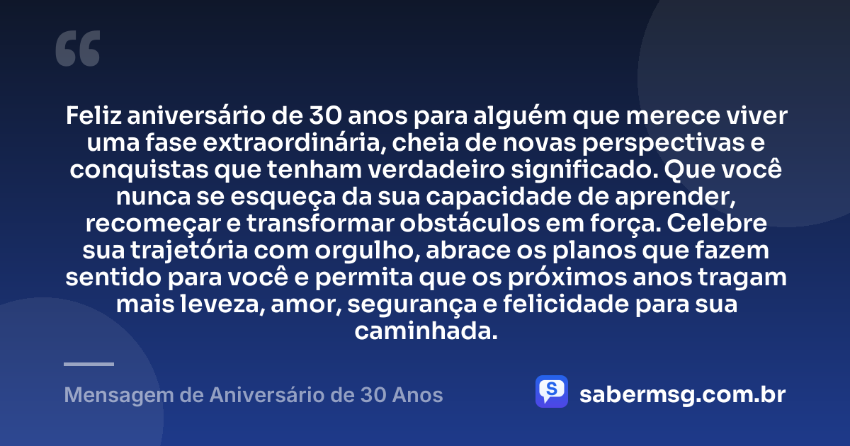 Feliz aniversário de 30 anos para alguém que merece viver uma fase extraordinária, cheia de novas perspectivas e conquistas que tenham verdadeiro significado. Que você nunca se esqueça da sua capacidade de aprender, recomeçar e transformar obstáculos em força. Celebre sua trajetória com orgulho, abrace os planos que fazem sentido para você e permita que os próximos anos tragam mais leveza, amor, segurança e felicidade para sua caminhada. — Mensagem de Aniversário de 30 Anos