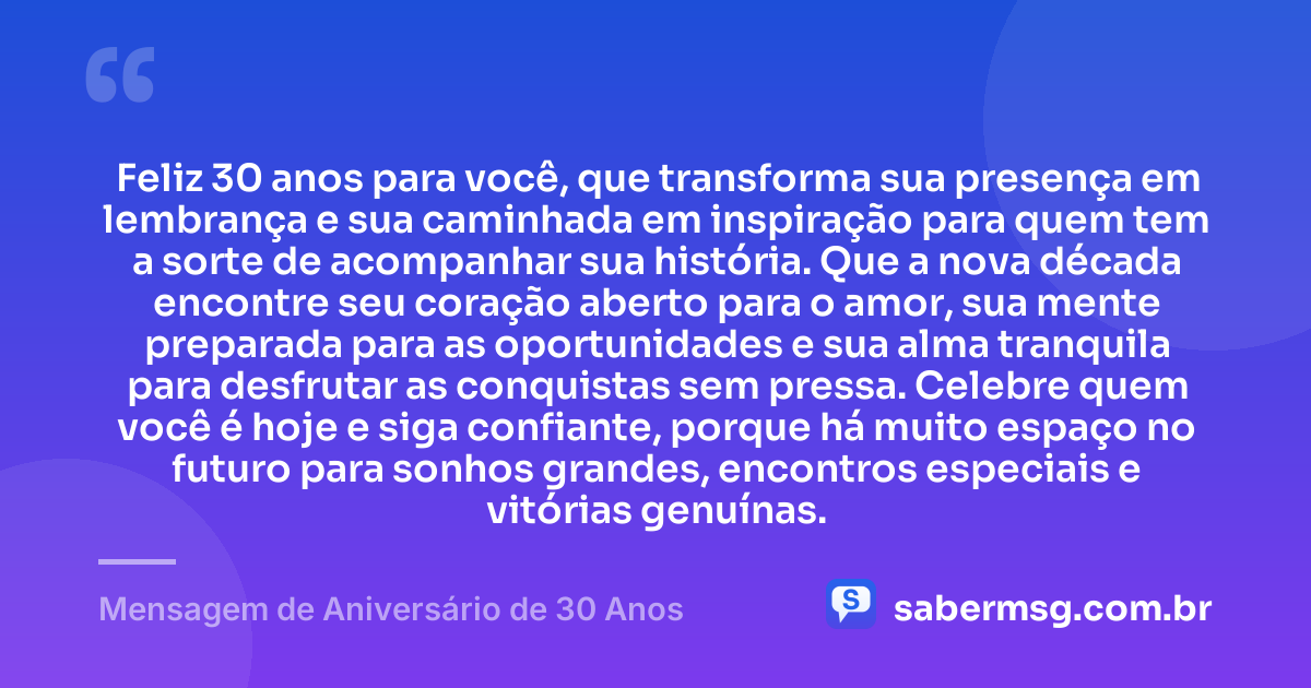 Feliz 30 anos para você, que transforma sua presença em lembrança e sua caminhada em inspiração para quem tem a sorte de acompanhar sua história. Que a nova década encontre seu coração aberto para o amor, sua mente preparada para as oportunidades e sua alma tranquila para desfrutar as conquistas sem pressa. Celebre quem você é hoje e siga confiante, porque há muito espaço no futuro para sonhos grandes, encontros especiais e vitórias genuínas. — Mensagem de Aniversário de 30 Anos